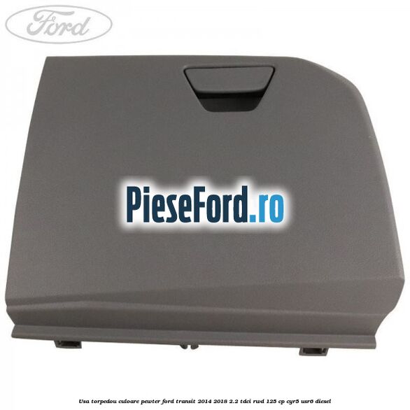 Usa torpedou culoare pewter Ford Transit 2014-2018 2.2 TDCi RWD 125 cp CYR5, USR6 diesel