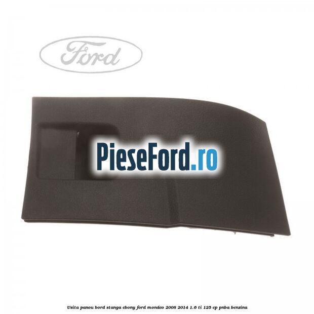 Usita panou bord stanga ebony Ford Mondeo 2008-2014 1.6 Ti 125 cp PNBA benzina
