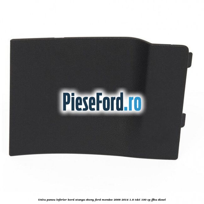 Usita panou inferior bord stanga ebony Ford Mondeo 2008-2014 1.8 TDCi 100 cp Usita panou inferior bord stanga ebony Ford Mondeo 2008-2014 1.8 TDCi 100 cp FFBA diesel