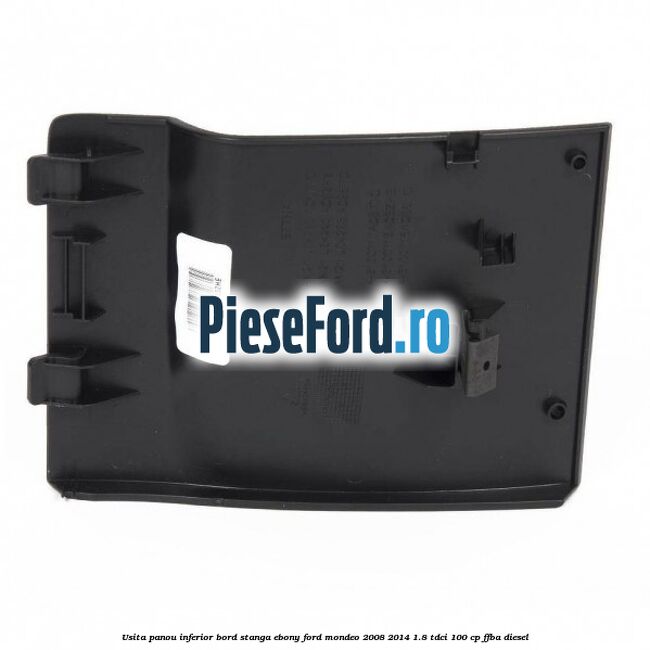 Usita panou inferior bord stanga ebony Ford Mondeo 2008-2014 1.8 TDCi 100 cp Usita panou inferior bord stanga ebony Ford Mondeo 2008-2014 1.8 TDCi 100 cp FFBA diesel