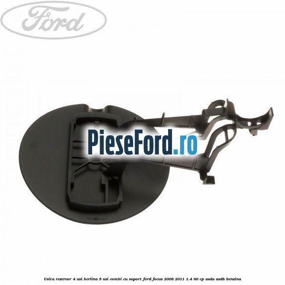 Usita rezervor 4 usi berlina 5 usi combi cu suport Ford Focus 2008-2011 1.4 80 cp ASDA, ASDB benzina