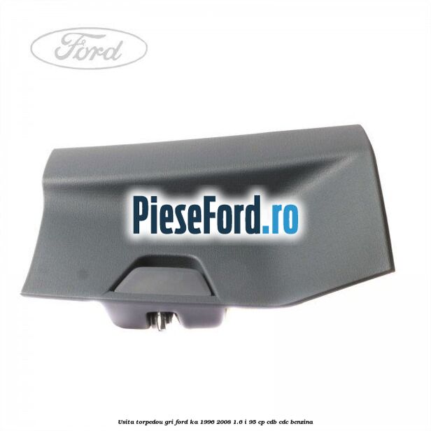 Usita torpedou, gri Ford Ka 1996-2008 1.6 i 95 cp CDB, CDC benzina