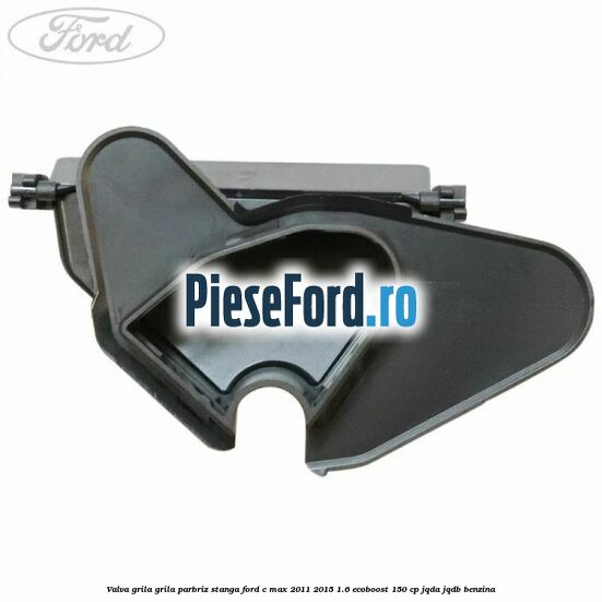 Valva grila grila parbriz stanga Ford C-Max 2011-2015 1.6 EcoBoost 150 cp JQDA, JQDB benzina