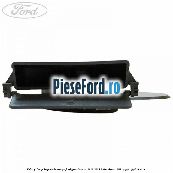 Valva grila grila parbriz stanga Ford Grand C-Max 2011-2015 1.6 EcoBoost 150 cp JQDA, JQDB benzina