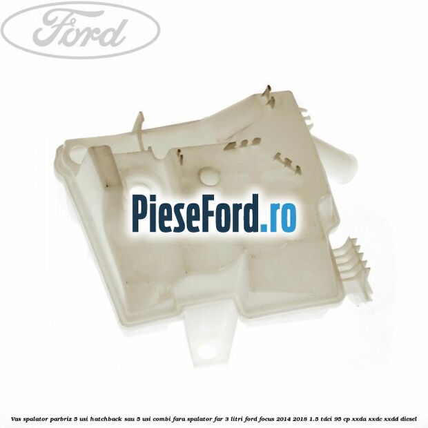 Vas spalator parbriz 5 usi hatchback sau 5 usi combi fara spalator far 3 Litri Ford Focus 2014-2018 1.5 TDCi 95 cp XXDA, XXDC, XXDD diesel