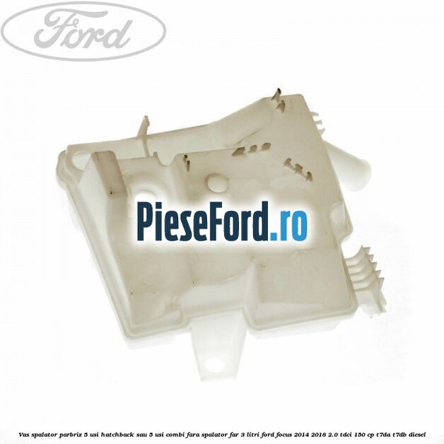 Vas spalator parbriz 5 usi hatchback sau 5 usi combi fara spalator far 3 Litri Ford Focus 2014-2018 2.0 TDCi 150 cp T7DA, T7DB diesel