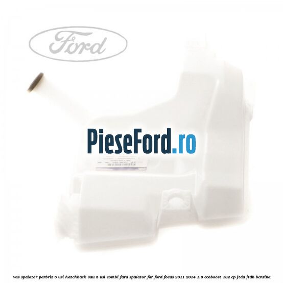 Vas spalator parbriz 5 usi hatchback sau 5 usi combi fara spalator far Ford Focus 2011-2014 1.6 EcoBoost 182 cp JTDA, JTDB benzina