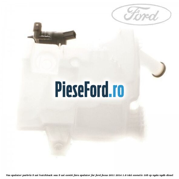 Vas spalator parbriz 5 usi hatchback sau 5 usi combi fara spalator far Ford Focus 2011-2014 1.6 TDCi ECOnetic 105 cp NGDA, NGDB diesel