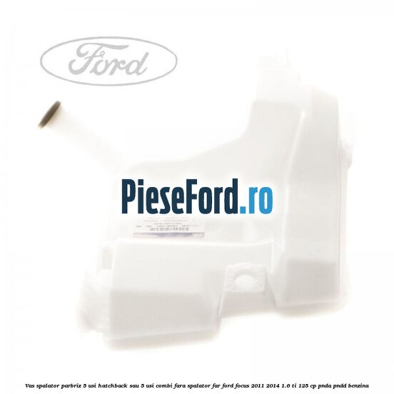 Vas spalator parbriz 5 usi hatchback sau 5 usi combi fara spalator far Ford Focus 2011-2014 1.6 Ti 125 cp Vas spalator parbriz 5 usi hatchback sau 5 usi combi fara spalator far Ford Focus 2011-2014 1.6 Ti 125 cp PNDA, PNDD benzina