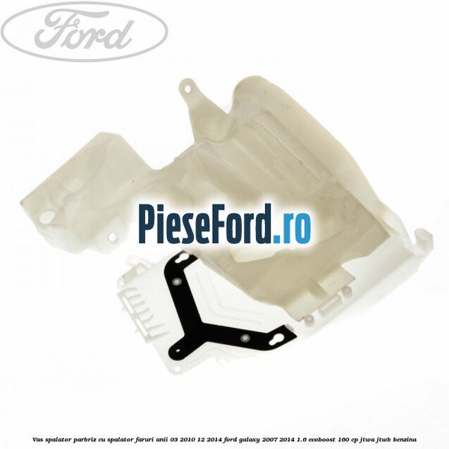 Vas spalator parbriz cu spalator faruri anii 03/2010-12/2014 Ford Galaxy 2007-2014 1.6 EcoBoost 160 cp JTWA, JTWB benzina