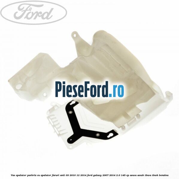 Vas spalator parbriz cu spalator faruri anii 03/2010-12/2014 Ford Galaxy 2007-2014 2.0 145 cp AOWA, AOWB, TBWA, TBWB benzina