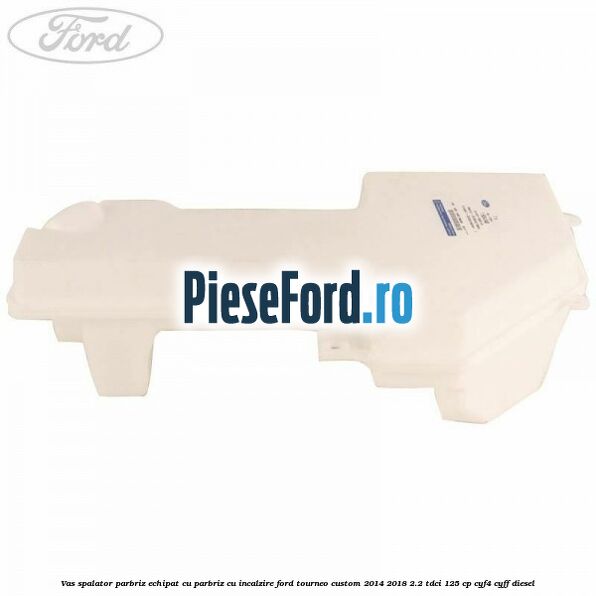 Vas spalator parbriz echipat cu parbriz cu incalzire Ford Tourneo Custom 2014-2018 2.2 TDCi 125 cp Vas spalator parbriz echipat cu parbriz cu incalzire Ford Tourneo Custom 2014-2018 2.2 TDCi 125 cp CYF4, CYFF diesel