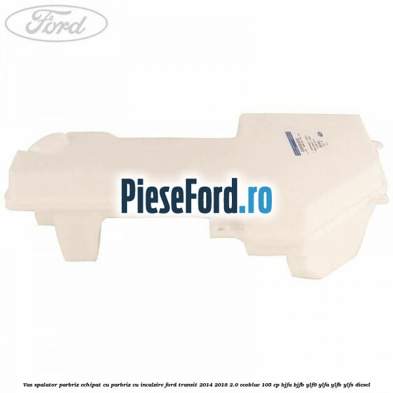 Vas spalator parbriz echipat cu parbriz cu incalzire Ford Transit 2014-2018 2.0 EcoBlue 105 cp Vas spalator parbriz echipat cu parbriz cu incalzire Ford Transit 2014-2018 2.0 EcoBlue 105 cp BJFA, BJFB, YLF6, YLFA, YLFB, YLFS diesel