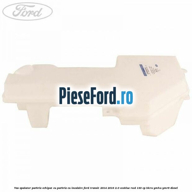 Vas spalator parbriz echipat cu parbriz cu incalzire Ford Transit 2014-2018 2.0 EcoBlue RWD 130 cp Vas spalator parbriz echipat cu parbriz cu incalzire Ford Transit 2014-2018 2.0 EcoBlue RWD 130 cp BKRA, YMHA, YMR6 diesel