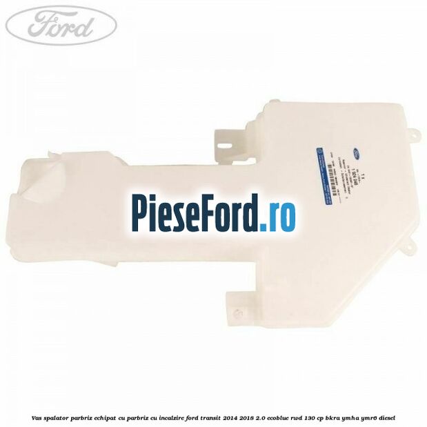 Vas spalator parbriz echipat cu parbriz cu incalzire Ford Transit 2014-2018 2.0 EcoBlue RWD 130 cp Vas spalator parbriz echipat cu parbriz cu incalzire Ford Transit 2014-2018 2.0 EcoBlue RWD 130 cp BKRA, YMHA, YMR6 diesel