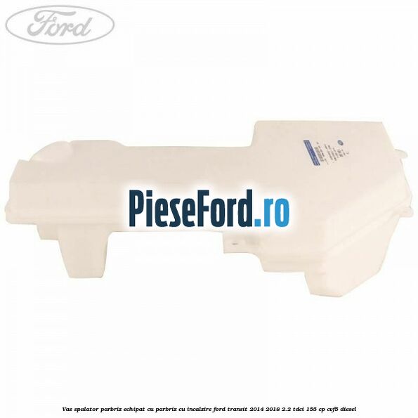 Vas spalator parbriz echipat cu parbriz cu incalzire Ford Transit 2014-2018 2.2 TDCi 155 cp CVF5 diesel