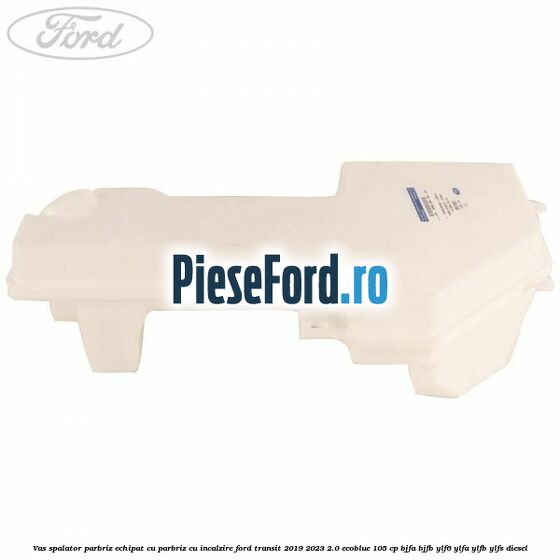 Vas spalator parbriz echipat cu parbriz cu incalzire Ford Transit 2019-2023 2.0 EcoBlue 105 cp BJFA, BJFB, YLF6, YLFA, YLFB, YLFS diesel
