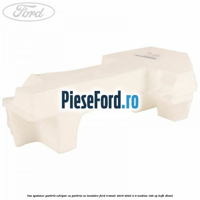 Vas spalator parbriz echipat cu parbriz cu incalzire Ford Transit 2019-2023 2.0 EcoBlue 185 cp BCFB diesel