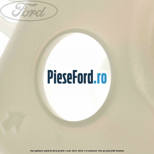 Vas spalator parbriz Ford Grand C-Max 2011-2015 1.6 EcoBoost 182 cp JTDA, JTDB benzina