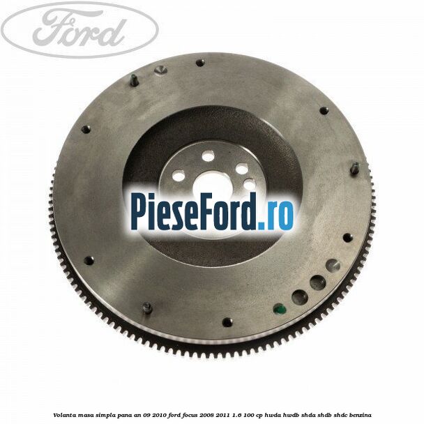 Volanta masa simpla pana an 09/2010 Ford Focus 2008-2011 1.6 100 cp HWDA, HWDB, SHDA, SHDB, SHDC benzina
